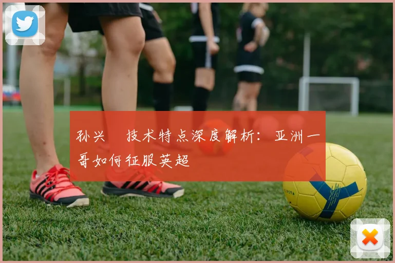 孙兴慜技术特点深度解析:亚洲一哥如何征服英超