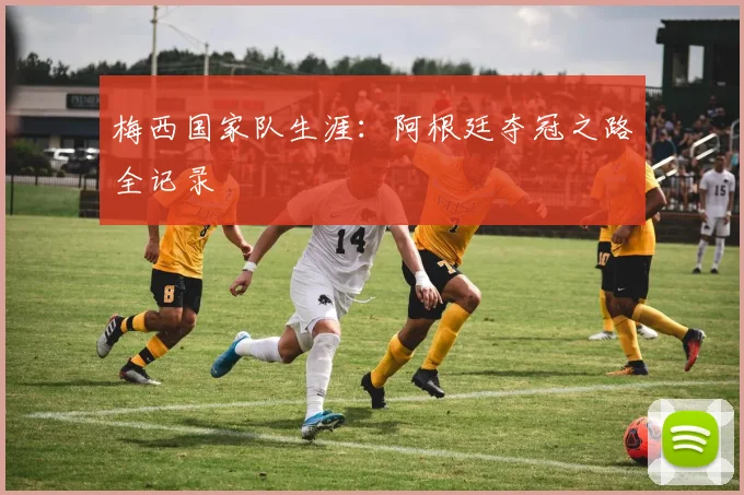 梅西国家队生涯:阿根廷夺冠之路全记录