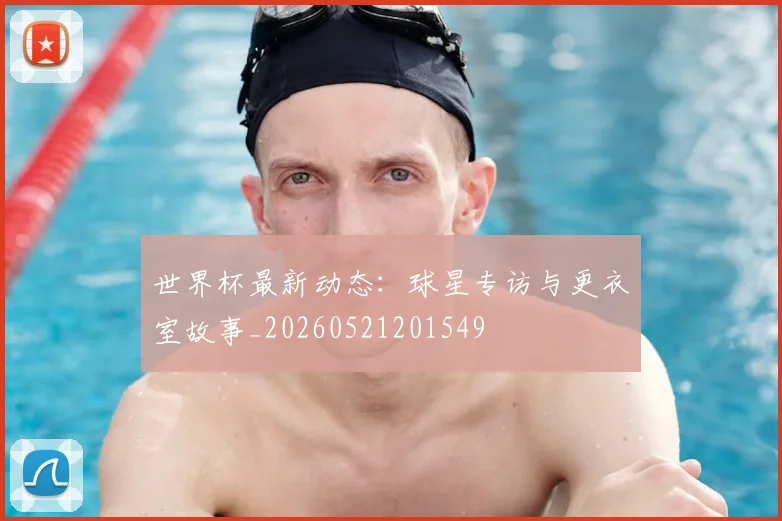 世界杯最新动态:球星专访与更衣室故事_20260521201549