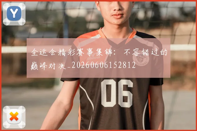 全运会精彩赛事集锦：不容错过的巅峰对决_20260606152812