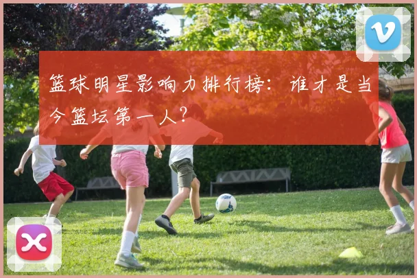 篮球明星影响力排行榜：谁才是当今篮坛第一人？