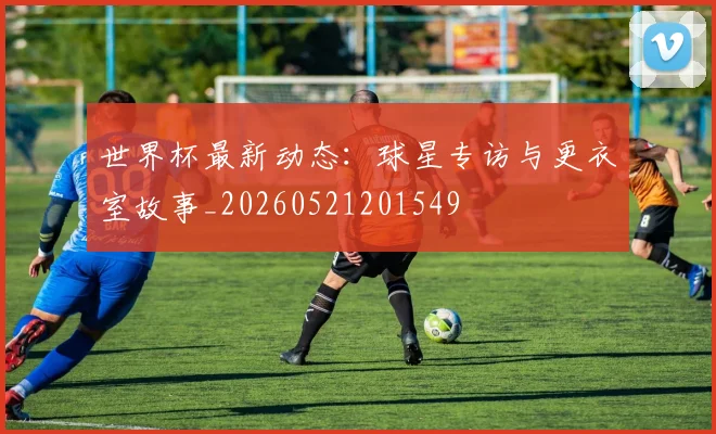 世界杯最新动态：球星专访与更衣室故事_20260521201549